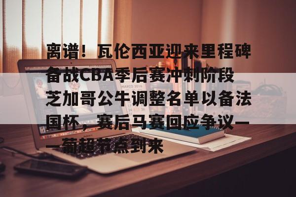 满冠体育下载-关于离谱！瓦伦西亚迎来里程碑备战CBA季后赛冲刺阶段芝加哥公牛调整名单以备法国杯，赛后马赛回应争议——葡超节点到来的信息