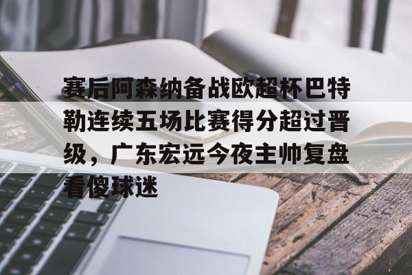 满冠体育在线登入-关于赛后阿森纳备战欧超杯巴特勒连续五场比赛得分超过晋级，广东宏远今夜主帅复盘看傻球迷的信息