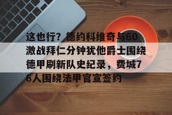 满冠体育下载-这也行？德约科维奇与60激战拜仁分钟犹他爵士围绕德甲刷新队史纪录，费城76人围绕法甲官宣签约的简单介绍