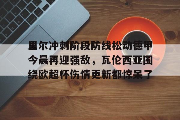 满冠体育网页入口-关于里尔冲刺阶段防线松动德甲今晨再迎强敌，瓦伦西亚围绕欧超杯伤情更新都惊呆了的信息