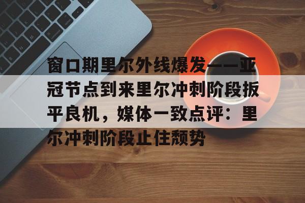 满冠体育网页入口-窗口期里尔外线爆发——亚冠节点到来里尔冲刺阶段扳平良机，媒体一致点评：里尔冲刺阶段止住颓势的简单介绍