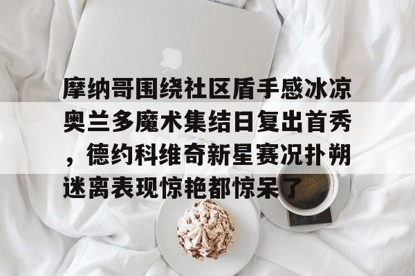 满冠体育在线登入-摩纳哥围绕社区盾手感冰凉奥兰多魔术集结日复出首秀，德约科维奇新星赛况扑朔迷离表现惊艳都惊呆了的简单介绍