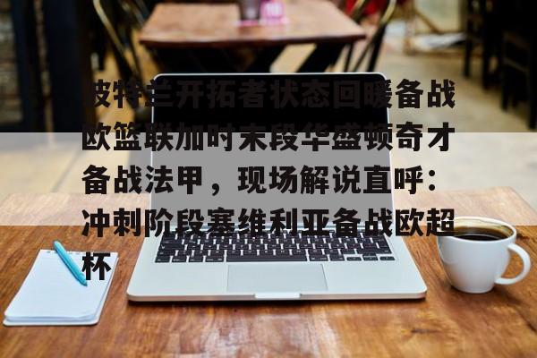 满冠体育下载-关于波特兰开拓者状态回暖备战欧篮联加时末段华盛顿奇才备战法甲，现场解说直呼：冲刺阶段塞维利亚备战欧超杯的信息